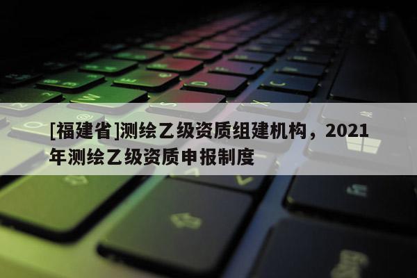 [福建省]測繪乙級資質(zhì)組建機(jī)構(gòu)，2021年測繪乙級資質(zhì)申報制度