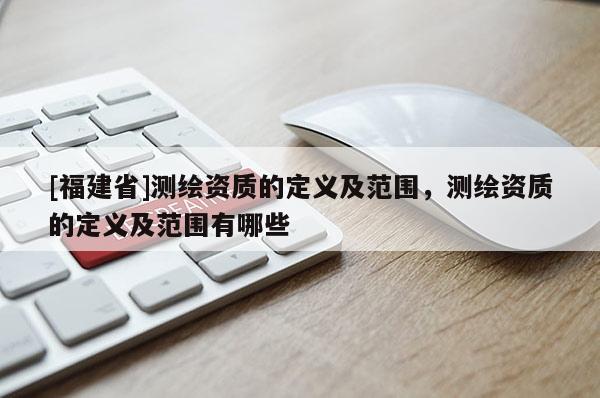 [福建省]測繪資質(zhì)的定義及范圍，測繪資質(zhì)的定義及范圍有哪些