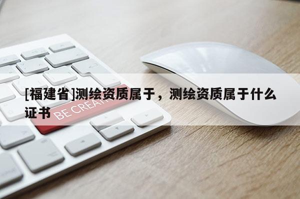 [福建省]測繪資質(zhì)屬于，測繪資質(zhì)屬于什么證書