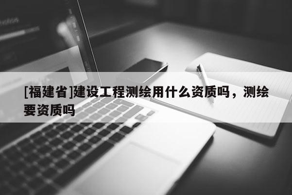 [福建省]建設(shè)工程測繪用什么資質(zhì)嗎，測繪要資質(zhì)嗎