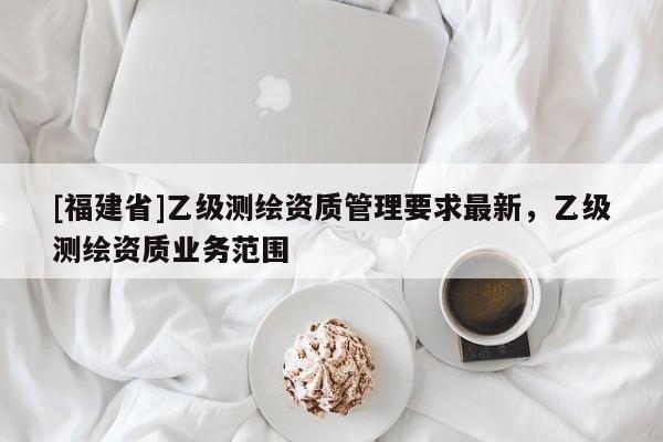 [福建省]乙級測繪資質(zhì)管理要求最新，乙級測繪資質(zhì)業(yè)務范圍