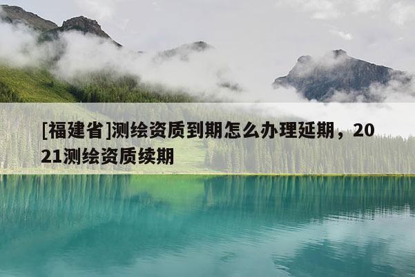 [福建省]測(cè)繪資質(zhì)到期怎么辦理延期，2021測(cè)繪資質(zhì)續(xù)期