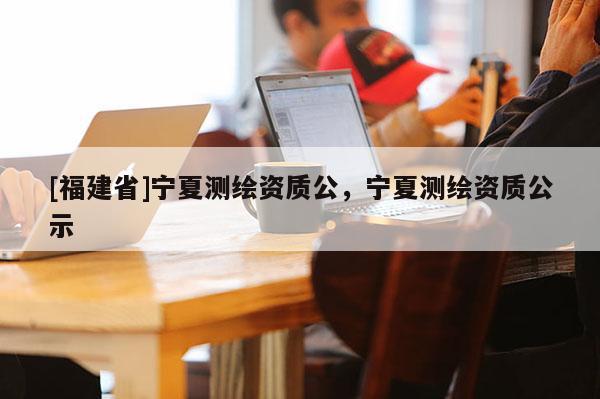 [福建省]寧夏測繪資質(zhì)公，寧夏測繪資質(zhì)公示