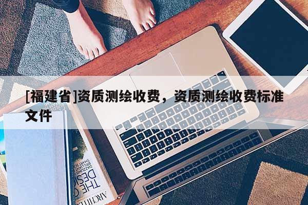 [福建省]資質(zhì)測(cè)繪收費(fèi)，資質(zhì)測(cè)繪收費(fèi)標(biāo)準(zhǔn)文件