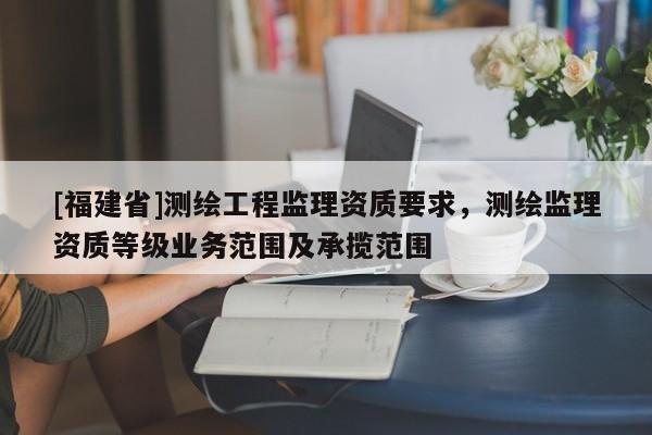 [福建省]測(cè)繪工程監(jiān)理資質(zhì)要求，測(cè)繪監(jiān)理資質(zhì)等級(jí)業(yè)務(wù)范圍及承攬范圍