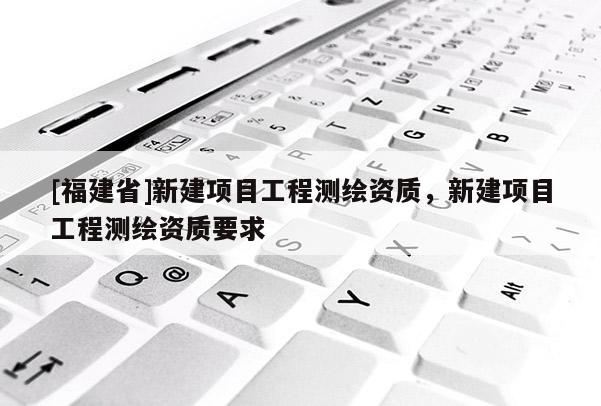 [福建省]新建項目工程測繪資質(zhì)，新建項目工程測繪資質(zhì)要求