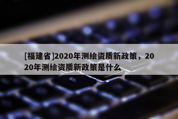 [福建省]2020年測繪資質(zhì)新政策，2020年測繪資質(zhì)新政策是什么