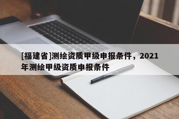 [福建省]測繪資質(zhì)甲級申報條件，2021年測繪甲級資質(zhì)申報條件