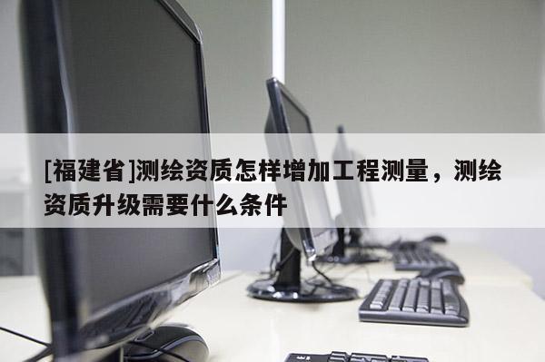 [福建省]測繪資質(zhì)怎樣增加工程測量，測繪資質(zhì)升級需要什么條件