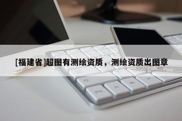 [福建省]超圖有測繪資質(zhì)，測繪資質(zhì)出圖章