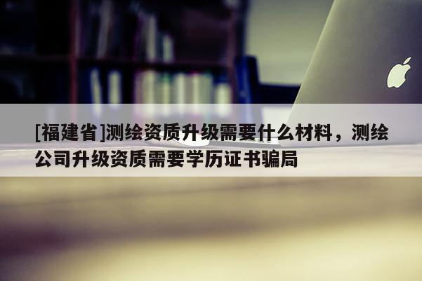 [福建省]測繪資質(zhì)升級需要什么材料，測繪公司升級資質(zhì)需要學(xué)歷證書騙局