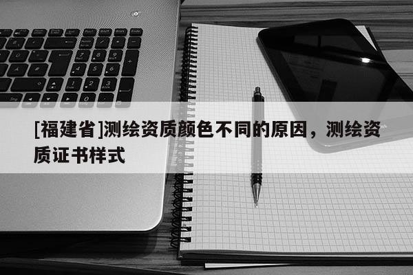 [福建省]測(cè)繪資質(zhì)顏色不同的原因，測(cè)繪資質(zhì)證書樣式