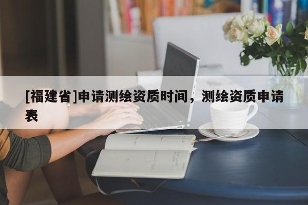 [福建省]申請(qǐng)測(cè)繪資質(zhì)時(shí)間，測(cè)繪資質(zhì)申請(qǐng)表