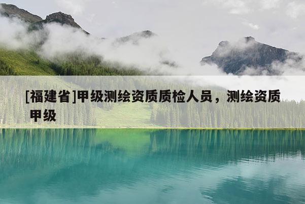 [福建省]甲級測繪資質(zhì)質(zhì)檢人員，測繪資質(zhì) 甲級