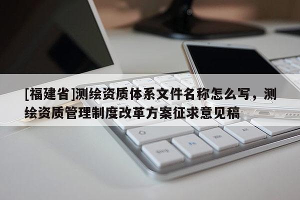 [福建省]測繪資質(zhì)體系文件名稱怎么寫，測繪資質(zhì)管理制度改革方案征求意見稿