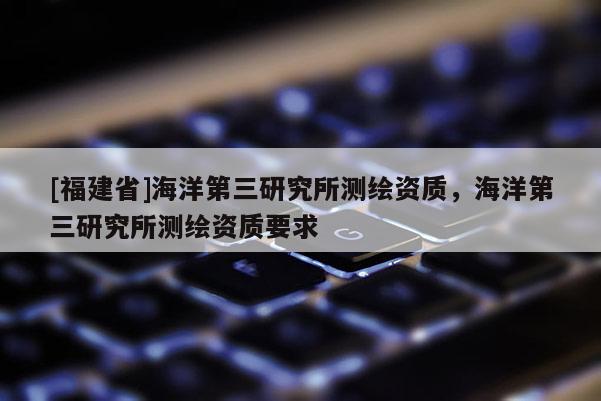 [福建省]海洋第三研究所測繪資質(zhì)，海洋第三研究所測繪資質(zhì)要求