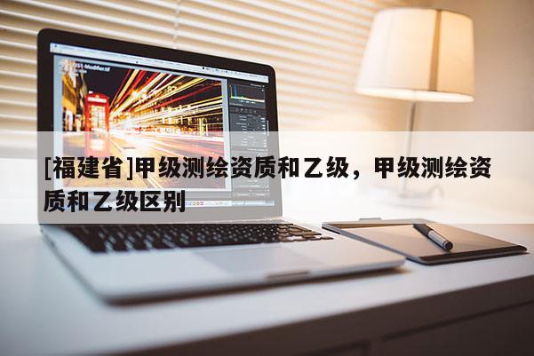 [福建省]甲級測繪資質(zhì)和乙級，甲級測繪資質(zhì)和乙級區(qū)別