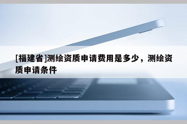 [福建省]測(cè)繪資質(zhì)申請(qǐng)費(fèi)用是多少，測(cè)繪資質(zhì)申請(qǐng)條件