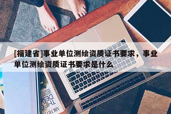 [福建省]事業(yè)單位測繪資質證書要求，事業(yè)單位測繪資質證書要求是什么