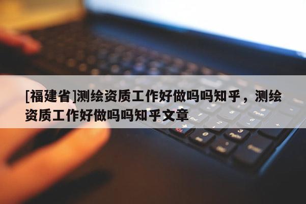 [福建省]測繪資質(zhì)工作好做嗎嗎知乎，測繪資質(zhì)工作好做嗎嗎知乎文章
