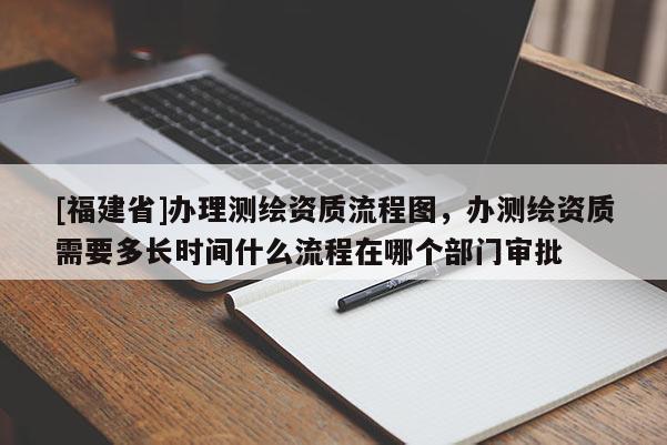 [福建省]辦理測繪資質(zhì)流程圖，辦測繪資質(zhì)需要多長時(shí)間什么流程在哪個(gè)部門審批