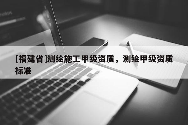 [福建省]測繪施工甲級(jí)資質(zhì)，測繪甲級(jí)資質(zhì)標(biāo)準(zhǔn)