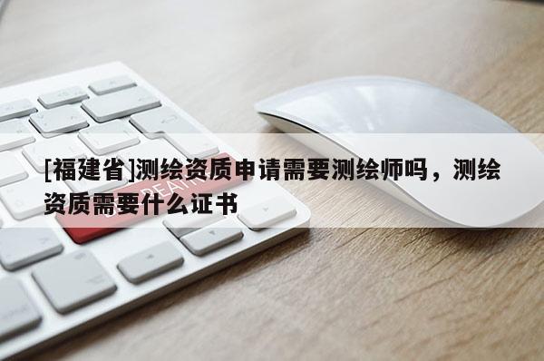 [福建省]測繪資質(zhì)申請需要測繪師嗎，測繪資質(zhì)需要什么證書