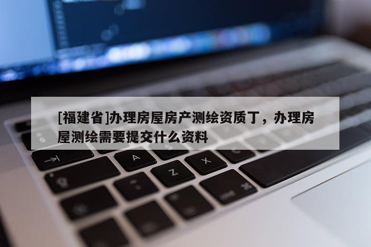 [福建省]辦理房屋房產(chǎn)測(cè)繪資質(zhì)丁，辦理房屋測(cè)繪需要提交什么資料