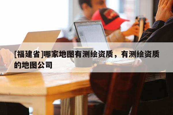 [福建省]哪家地圖有測(cè)繪資質(zhì)，有測(cè)繪資質(zhì)的地圖公司