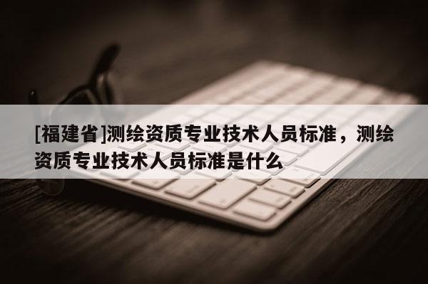 [福建省]測(cè)繪資質(zhì)專業(yè)技術(shù)人員標(biāo)準(zhǔn)，測(cè)繪資質(zhì)專業(yè)技術(shù)人員標(biāo)準(zhǔn)是什么