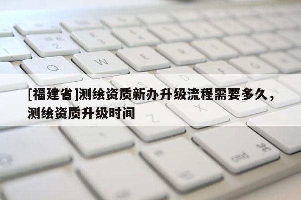 [福建省]測繪資質(zhì)新辦升級流程需要多久，測繪資質(zhì)升級時間