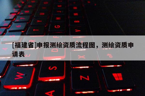 [福建省]申報測繪資質(zhì)流程圖，測繪資質(zhì)申請表