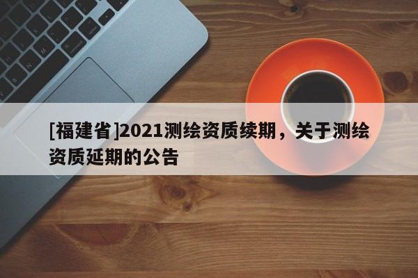 [福建省]2021測(cè)繪資質(zhì)續(xù)期，關(guān)于測(cè)繪資質(zhì)延期的公告