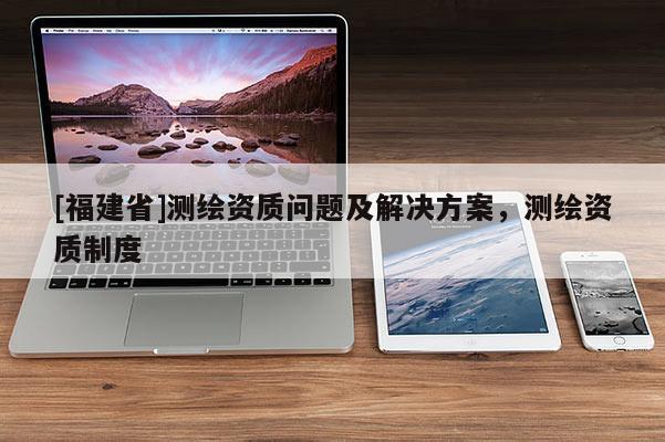 [福建省]測繪資質問題及解決方案，測繪資質制度