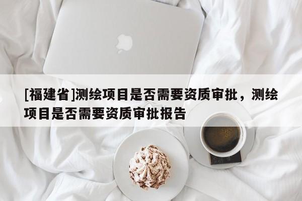 [福建省]測繪項目是否需要資質審批，測繪項目是否需要資質審批報告