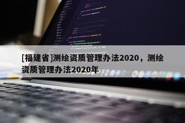 [福建省]測繪資質(zhì)管理辦法2020，測繪資質(zhì)管理辦法2020年