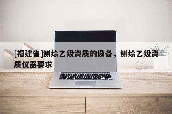 [福建省]測(cè)繪乙級(jí)資質(zhì)的設(shè)備，測(cè)繪乙級(jí)資質(zhì)儀器要求