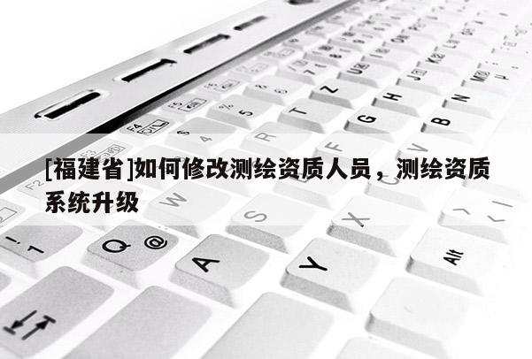 [福建省]如何修改測繪資質(zhì)人員，測繪資質(zhì)系統(tǒng)升級