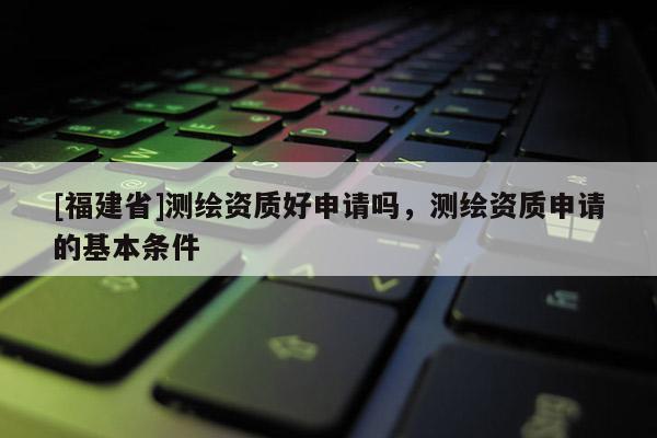 [福建省]測(cè)繪資質(zhì)好申請(qǐng)嗎，測(cè)繪資質(zhì)申請(qǐng)的基本條件