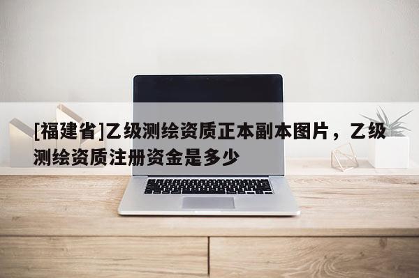 [福建省]乙級測繪資質正本副本圖片，乙級測繪資質注冊資金是多少