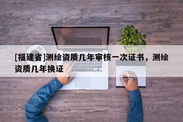 [福建省]測繪資質(zhì)幾年審核一次證書，測繪資質(zhì)幾年換證