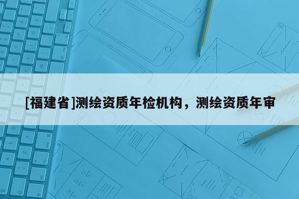 [福建省]測(cè)繪資質(zhì)年檢機(jī)構(gòu)，測(cè)繪資質(zhì)年審