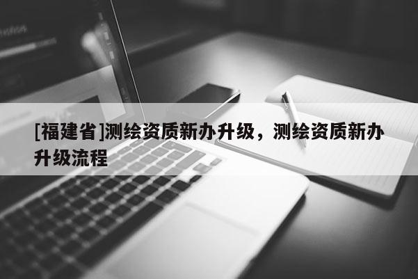 [福建省]測(cè)繪資質(zhì)新辦升級(jí)，測(cè)繪資質(zhì)新辦升級(jí)流程