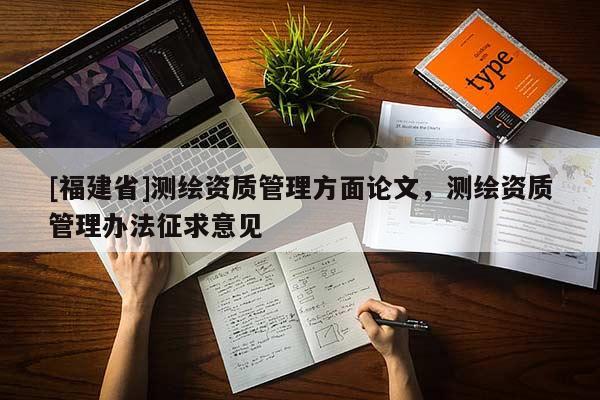 [福建省]測繪資質(zhì)管理方面論文，測繪資質(zhì)管理辦法征求意見