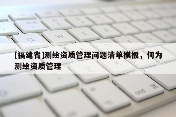 [福建省]測(cè)繪資質(zhì)管理問題清單模板，何為測(cè)繪資質(zhì)管理