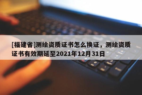 [福建省]測繪資質(zhì)證書怎么換證，測繪資質(zhì)證書有效期延至2021年12月31日