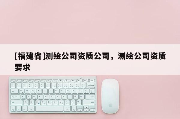 [福建省]測(cè)繪公司資質(zhì)公司，測(cè)繪公司資質(zhì)要求