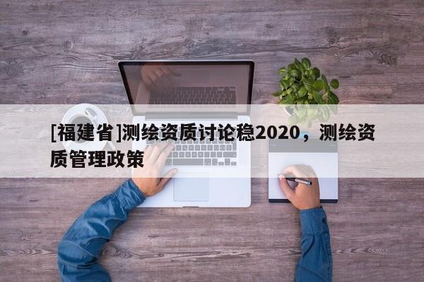 [福建省]測(cè)繪資質(zhì)討論穩(wěn)2020，測(cè)繪資質(zhì)管理政策
