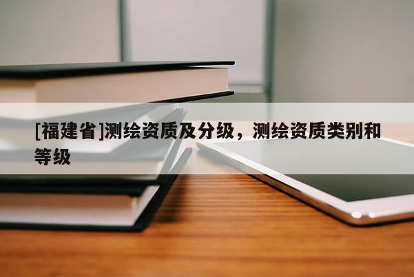 [福建省]測繪資質(zhì)及分級，測繪資質(zhì)類別和等級