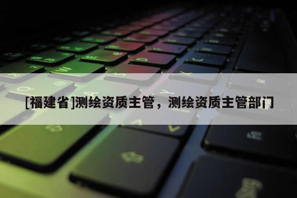 [福建省]測繪資質(zhì)主管，測繪資質(zhì)主管部門